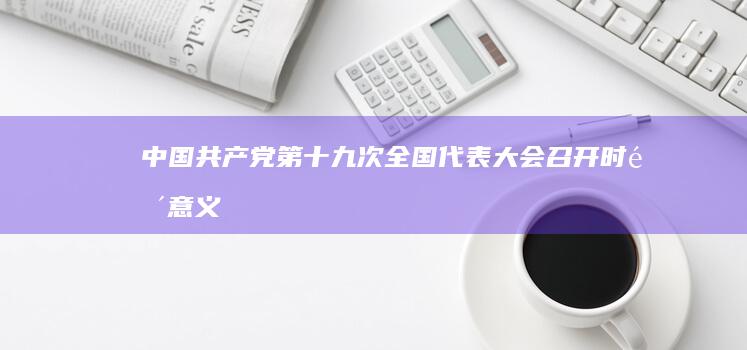 中国共产党第十九次全国代表大会召开时间、意义及影响解析